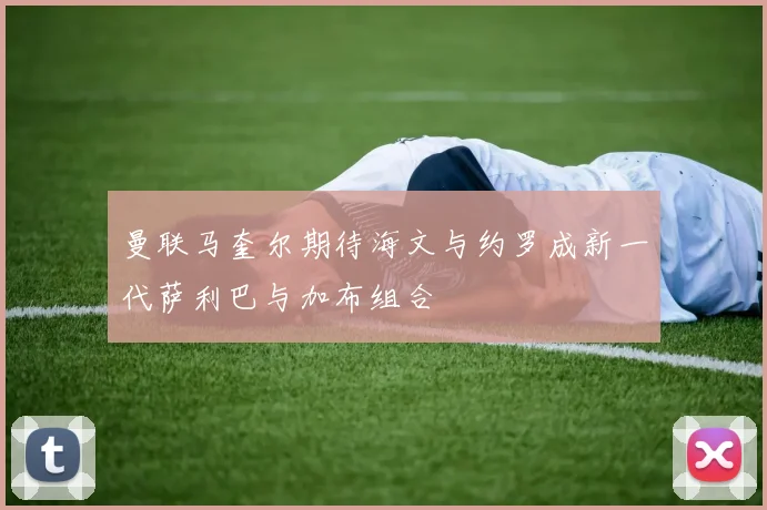 曼联马奎尔期待海文与约罗成新一代萨利巴与加布组合