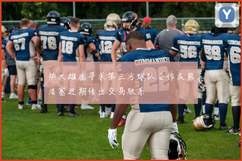 热火雄鹿寻求第三方球队合作灰熊活塞近期传出交易联系