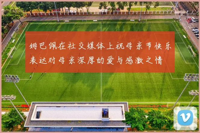 姆巴佩在社交媒体上祝母亲节快乐表达对母亲深厚的爱与感激之情