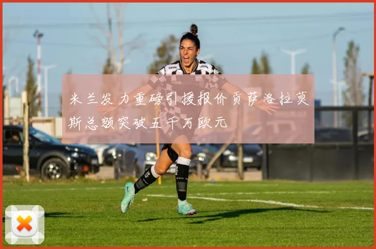 米兰发力重磅引援报价贡萨洛拉莫斯总额突破五千万欧元