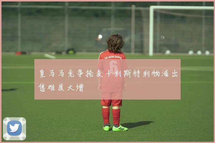 皇马马竞争抢麦卡利斯特利物浦出售难度大增