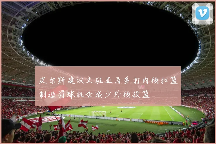 皮尔斯建议文班亚马多打内线扣篮制造罚球机会减少外线投篮