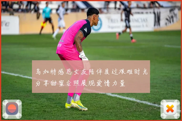 乌加特感恩女友陪伴度过艰难时光分享甜蜜合照展现爱情力量