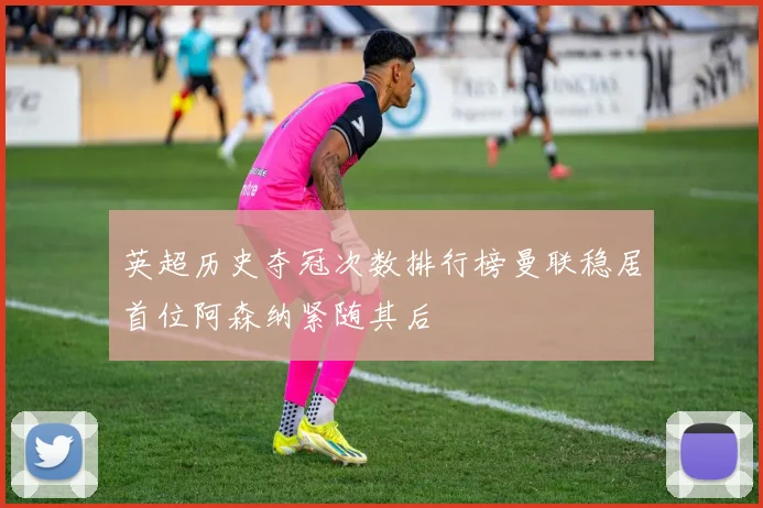 英超历史夺冠次数排行榜曼联稳居首位阿森纳紧随其后