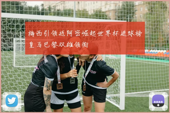 梅西引领迈阿密崛起世界杯进球榜皇马巴黎双雄领衔