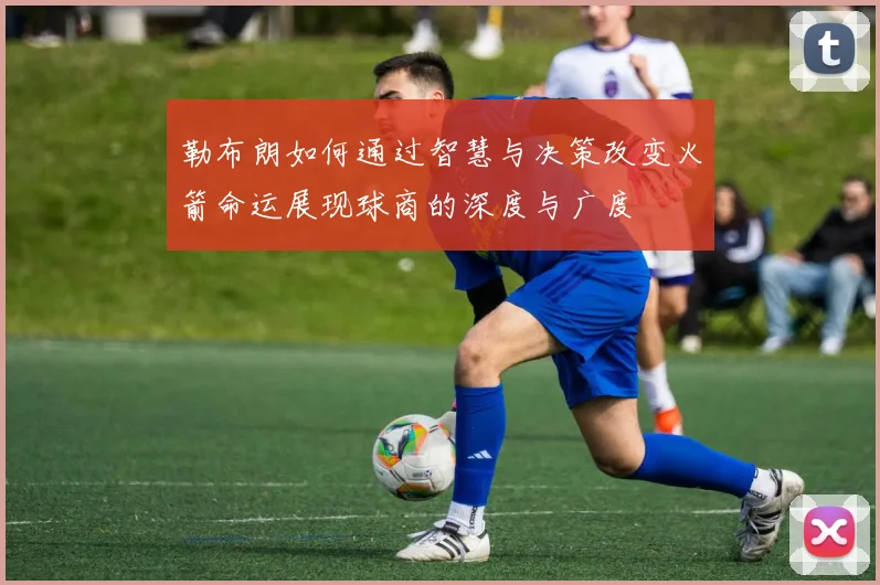 勒布朗如何通过智慧与决策改变火箭命运展现球商的深度与广度