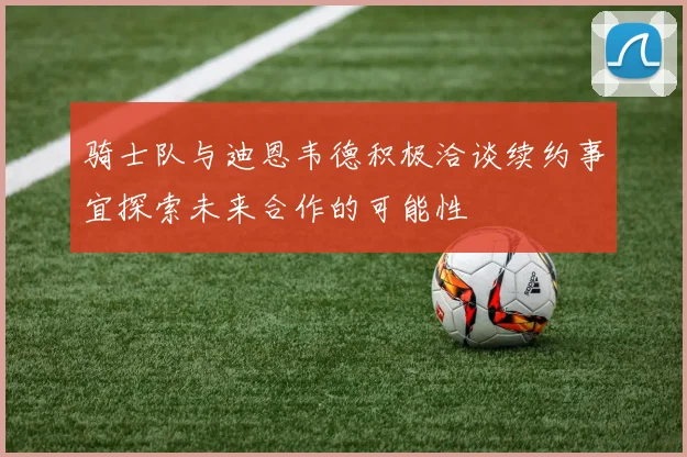 骑士队与迪恩韦德积极洽谈续约事宜探索未来合作的可能性