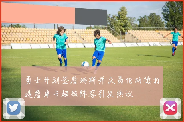 勇士计划签詹姆斯并交易伦纳德打造詹库卡超级阵容引发热议